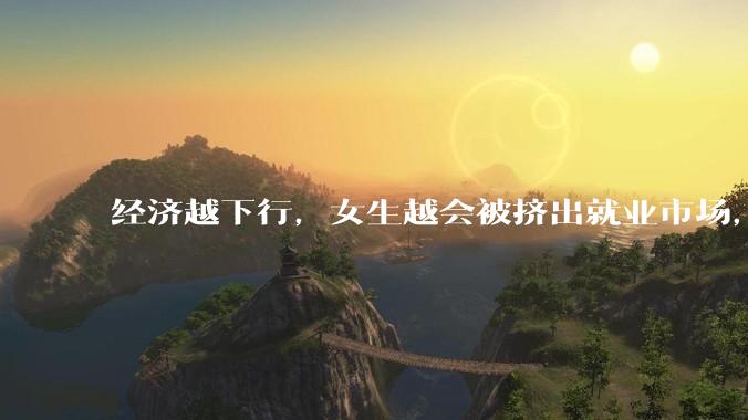 经济越下行，女生越会被挤出就业市场，是真的吗？主要原因是哪些？会导致什么后果？