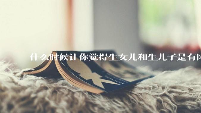 什么时候让你觉得生女儿和生儿子是有区别的？有什么区别？