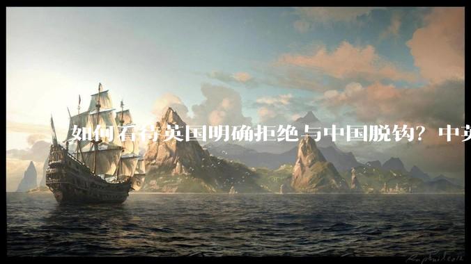 如何看待英国明确拒绝与中国脱钩？中英两国有什么可以合作的地方？