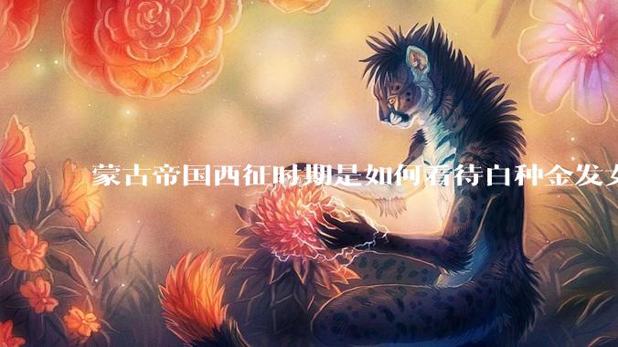蒙古帝国西征时期是如何看待白种金发女郎的？
