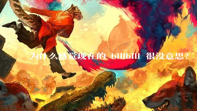 为什么感觉现在的 bilibili 很没意思？