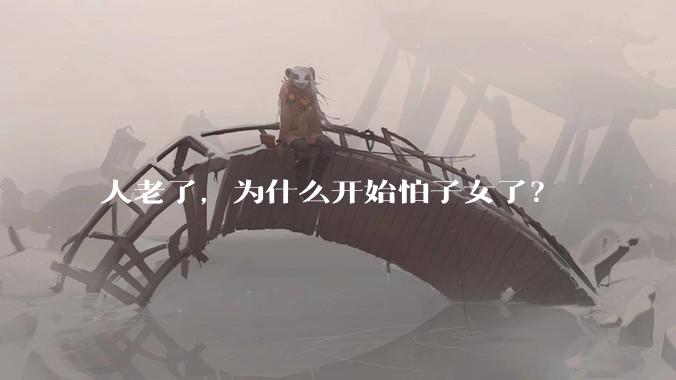 人老了，为什么开始怕子女了？