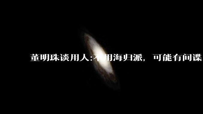 董明珠谈用人:不用海归派，可能有间谍，你怎么看？
