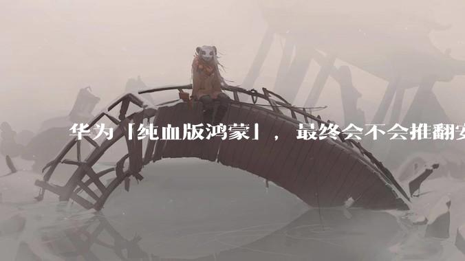 华为「纯血版鸿蒙」，最终会不会推翻安卓系统？