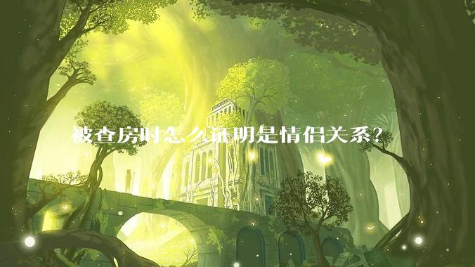 被查房时怎么证明是情侣关系？