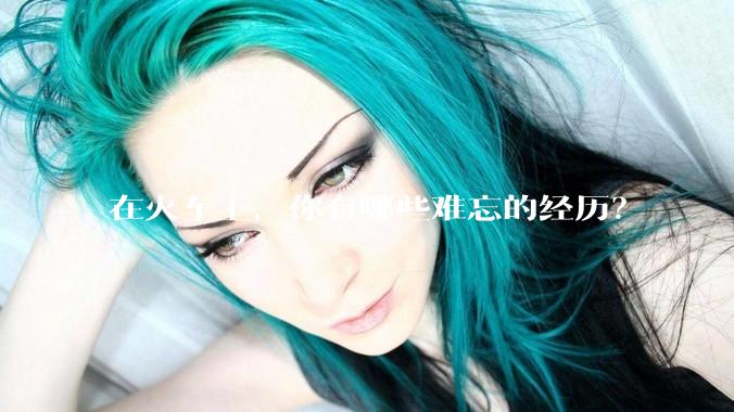 在火车上，你有哪些难忘的经历？