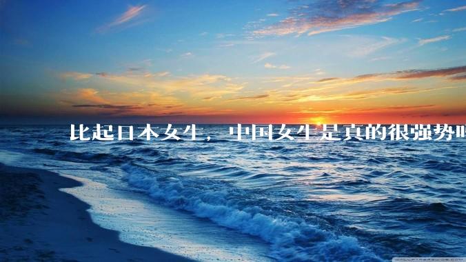比起日本女生，中国女生是真的很强势吗？