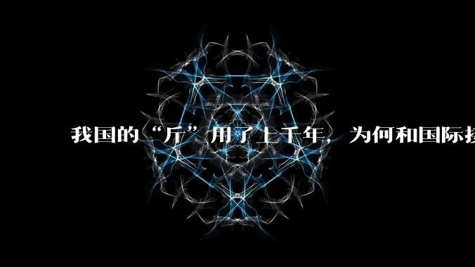 我国的“斤”用了上千年，为何和国际接轨后，恰好是500克？