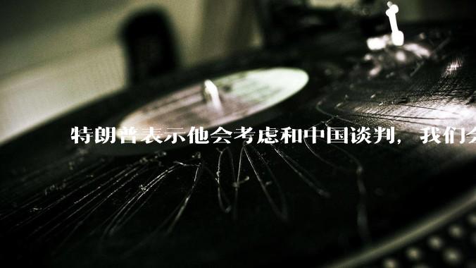 特朗普表示他会考虑和中国谈判，我们会谈吗，怎么谈？