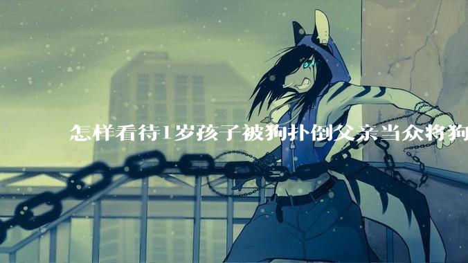 怎样看待1岁孩子被狗扑倒父亲当众将狗摔死？